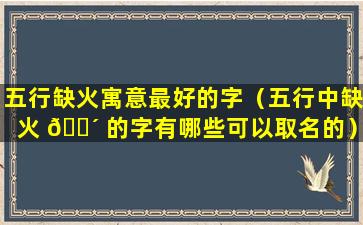 五行缺火寓意最好的字（五行中缺火 🐴 的字有哪些可以取名的）